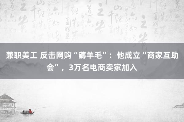 兼职美工 反击网购“薅羊毛”：他成立“商家互助会”，3万名电商卖家加入