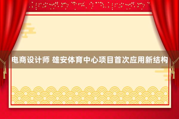 电商设计师 雄安体育中心项目首次应用新结构