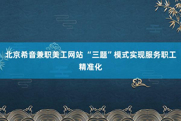 北京希音兼职美工网站 “三题”模式实现服务职工精准化