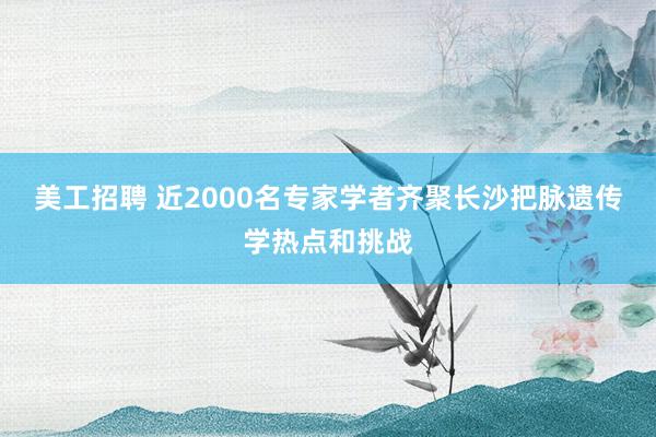 美工招聘 近2000名专家学者齐聚长沙把脉遗传学热点和挑战